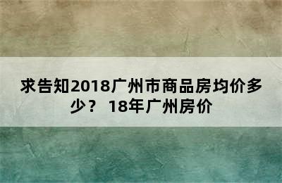 求告知2018广州市商品房均价多少？ 18年广州房价